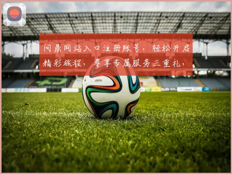问鼎网站入口注册账号，轻松开启精彩旅程，尊享专属服务三重礼，速来体验