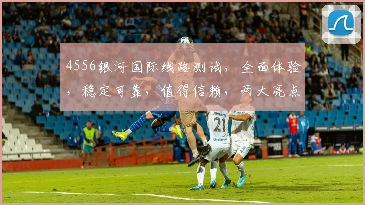 4556银河国际线路测试，全面体验，稳定可靠，值得信赖，两大亮点解析