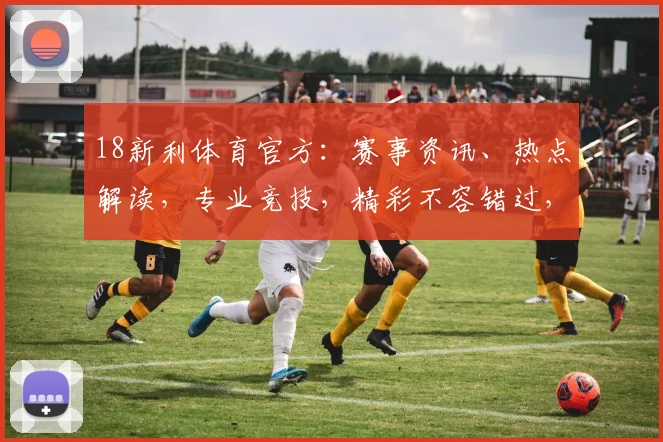 18新利体育官方：赛事资讯、热点解读，专业竞技，精彩不容错过，尽在官方平台
