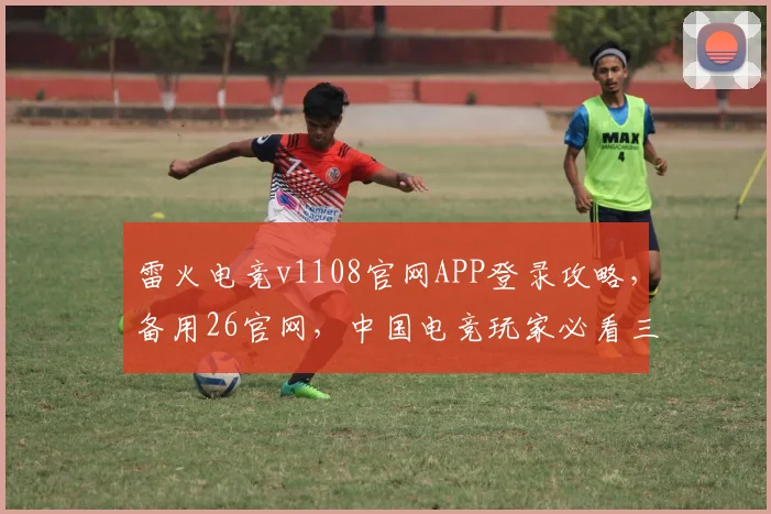 雷火电竞v1108官网APP登录攻略，备用26官网，中国电竞玩家必看三步