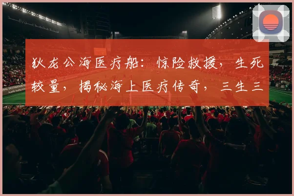 狄龙公海医疗船：惊险救援，生死较量，揭秘海上医疗传奇，三生三世，共赴使命之旅