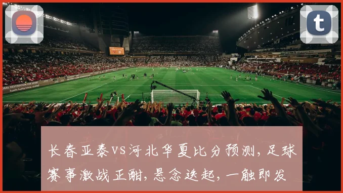长春亚泰vs河北华夏比分预测,足球赛事激战正酣,悬念迭起,一触即发